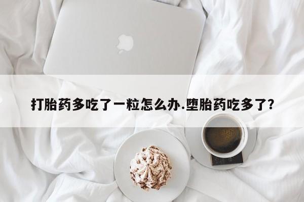 网上如何购买堕胎药打胎药多吃了一粒怎么办.堕胎药吃多了？