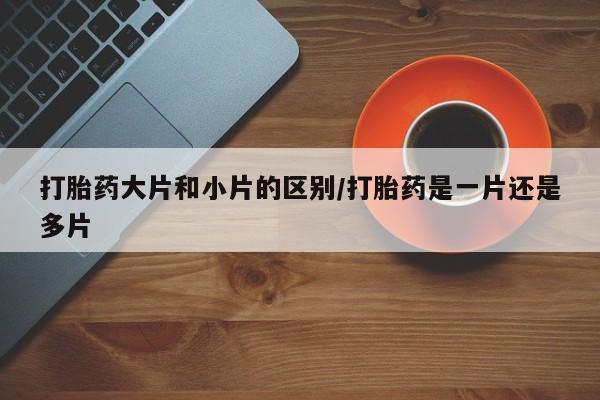 网上如何购买堕胎药打胎药大片和小片的区别/打胎药是一片还是多片