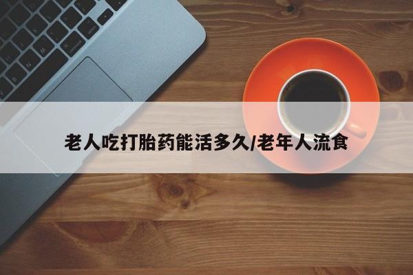 网上如何购买堕胎药老人吃打胎药能活多久/老年人流食
