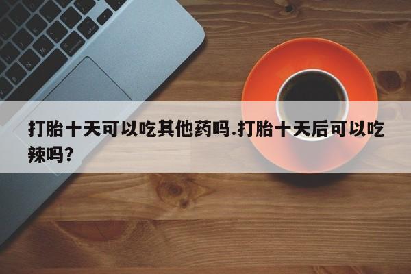 网上如何购买堕胎药打胎十天可以吃其他药吗.打胎十天后可以吃辣吗？
