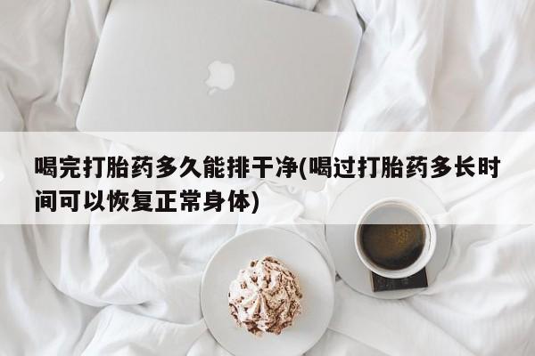 网上如何购买堕胎药喝完打胎药多久能排干净(喝过打胎药多长时间可以恢复正常身体)