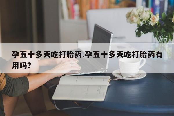 网上如何购买堕胎药孕五十多天吃打胎药.孕五十多天吃打胎药有用吗？