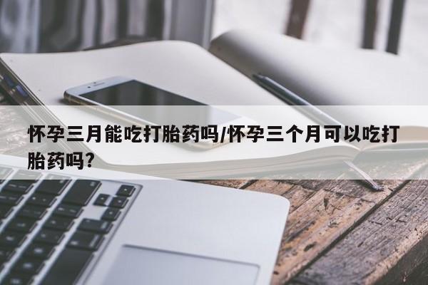 网上如何购买堕胎药怀孕三月能吃打胎药吗/怀孕三个月可以吃打胎药吗?