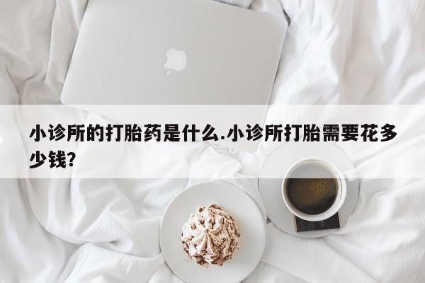 网上如何购买堕胎药小诊所的打胎药是什么.小诊所打胎需要花多少钱？