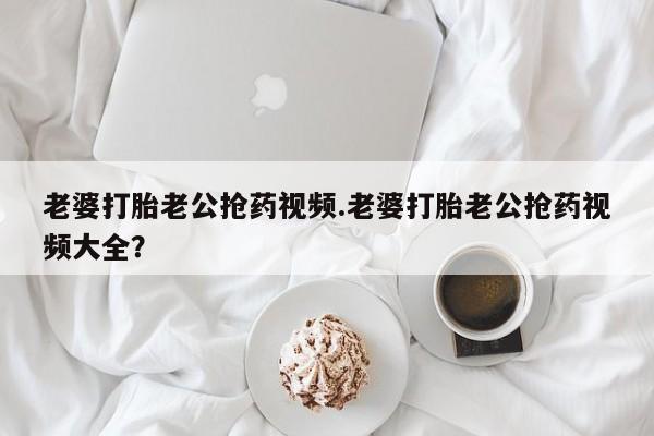 网上如何购买堕胎药老婆打胎老公抢药视频.老婆打胎老公抢药视频大全？