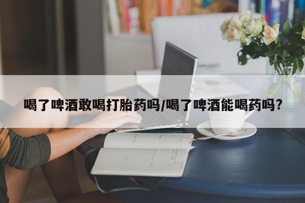 网上如何购买堕胎药喝了啤酒敢喝打胎药吗/喝了啤酒能喝药吗?