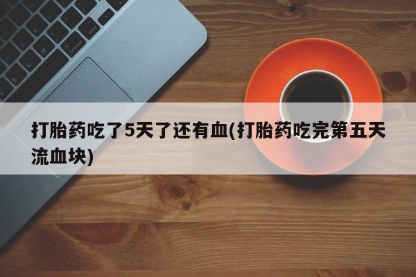 网上如何购买堕胎药打胎药吃了5天了还有血(打胎药吃完第五天流血块)
