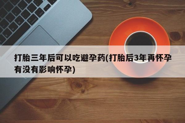 网上如何购买堕胎药打胎三年后可以吃避孕药(打胎后3年再怀孕有没有影响怀孕)