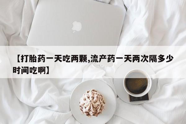 网上如何购买堕胎药【打胎药一天吃两颗,流产药一天两次隔多少时间吃啊】