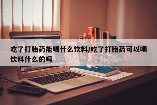 网上如何购买堕胎药吃了打胎药能喝什么饮料/吃了打胎药可以喝饮料什么的吗
