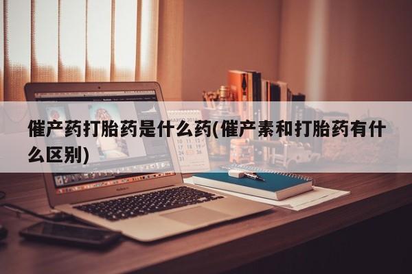 网上如何购买堕胎药催产药打胎药是什么药(催产素和打胎药有什么区别)