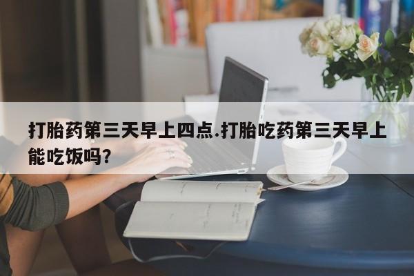 网上如何购买堕胎药打胎药第三天早上四点.打胎吃药第三天早上能吃饭吗？