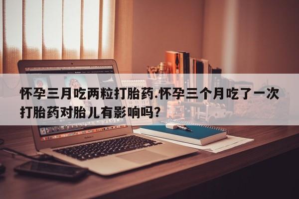 网上如何购买堕胎药怀孕三月吃两粒打胎药.怀孕三个月吃了一次打胎药对胎儿有影响吗？