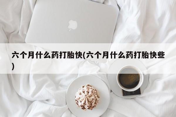 网上如何购买堕胎药六个月什么药打胎快(六个月什么药打胎快些)