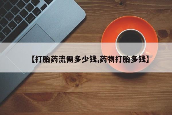 网上如何购买堕胎药【打胎药流需多少钱,药物打胎多钱】