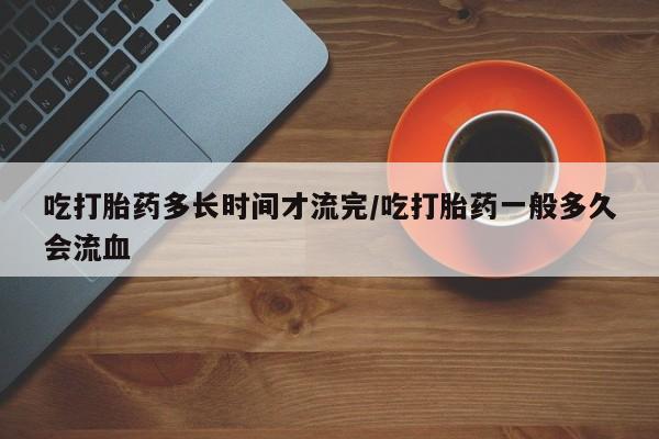 网上如何购买堕胎药吃打胎药多长时间才流完/吃打胎药一般多久会流血
