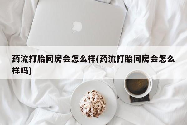 网上如何购买堕胎药药流打胎同房会怎么样(药流打胎同房会怎么样吗)
