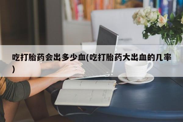 网上如何购买堕胎药吃打胎药会出多少血(吃打胎药大出血的几率)