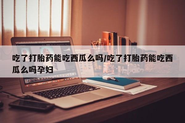 网上如何购买堕胎药吃了打胎药能吃西瓜么吗/吃了打胎药能吃西瓜么吗孕妇