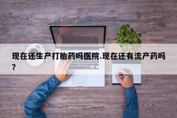 网上如何购买堕胎药现在还生产打胎药吗医院.现在还有流产药吗？