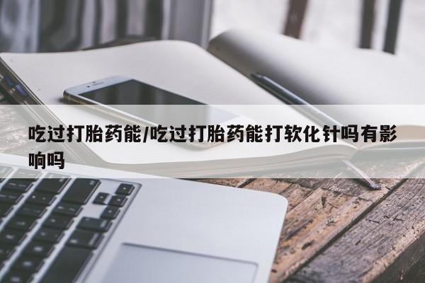 网上如何购买堕胎药吃过打胎药能/吃过打胎药能打软化针吗有影响吗