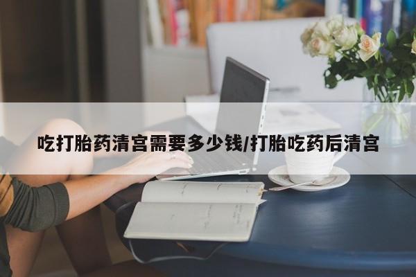 网上如何购买堕胎药吃打胎药清宫需要多少钱/打胎吃药后清宫