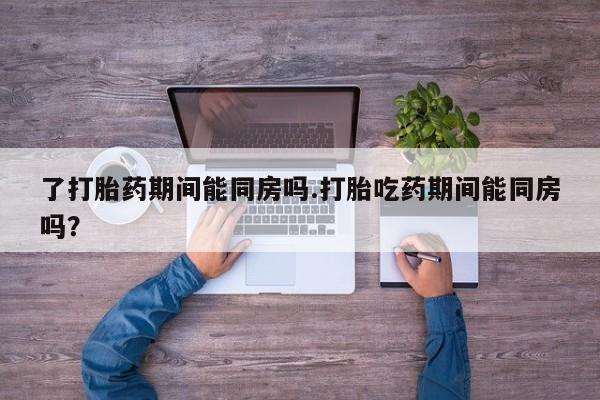 网上如何购买堕胎药了打胎药期间能同房吗.打胎吃药期间能同房吗？