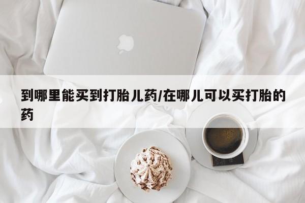 网上如何购买堕胎药到哪里能买到打胎儿药/在哪儿可以买打胎的药