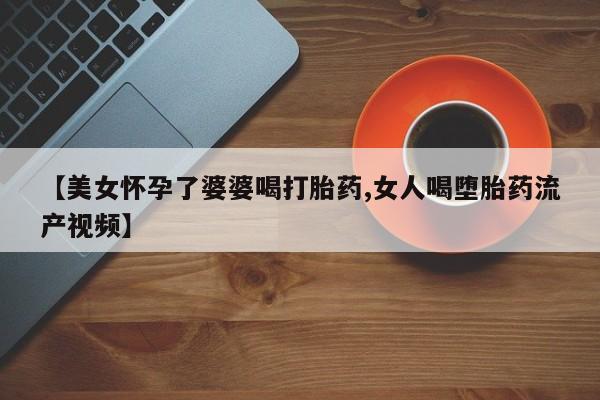 网上如何购买堕胎药【美女怀孕了婆婆喝打胎药,女人喝堕胎药流产视频】