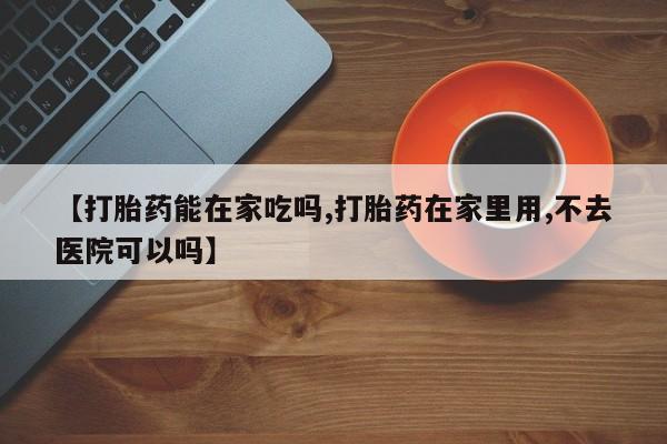 网上如何购买堕胎药【打胎药能在家吃吗,打胎药在家里用,不去医院可以吗】