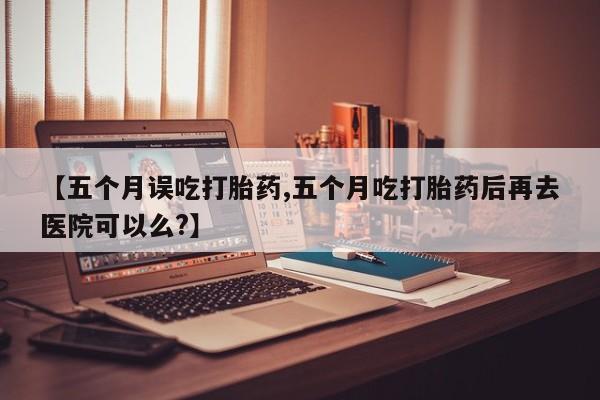 网上如何购买堕胎药【五个月误吃打胎药,五个月吃打胎药后再去医院可以么?】