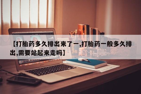 网上如何购买堕胎药【打胎药多久排出来了一,打胎药一般多久排出,需要站起来走吗】