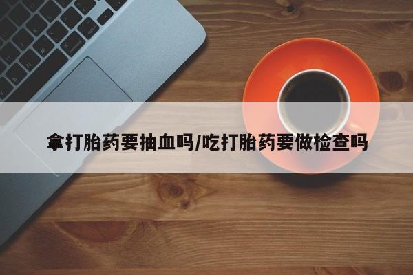 网上如何购买堕胎药拿打胎药要抽血吗/吃打胎药要做检查吗