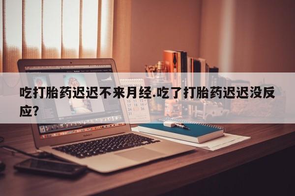 网上如何购买堕胎药吃打胎药迟迟不来月经.吃了打胎药迟迟没反应？