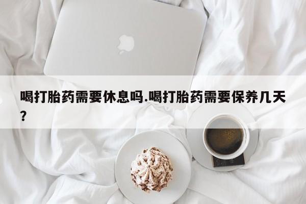 网上如何购买堕胎药喝打胎药需要休息吗.喝打胎药需要保养几天？
