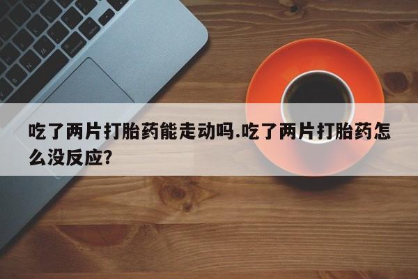 网上如何购买堕胎药吃了两片打胎药能走动吗.吃了两片打胎药怎么没反应？