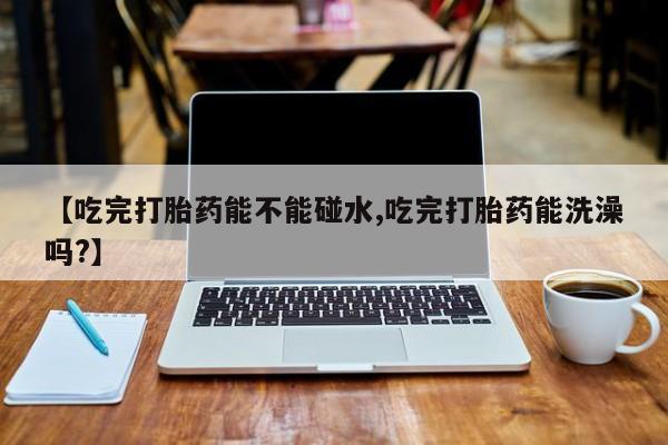 网上如何购买堕胎药【吃完打胎药能不能碰水,吃完打胎药能洗澡吗?】