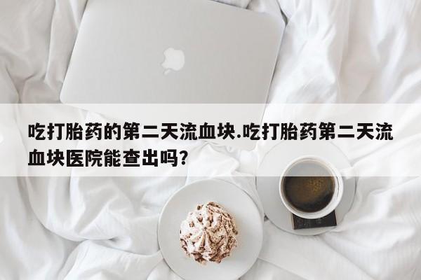 网上如何购买堕胎药吃打胎药的第二天流血块.吃打胎药第二天流血块医院能查出吗？