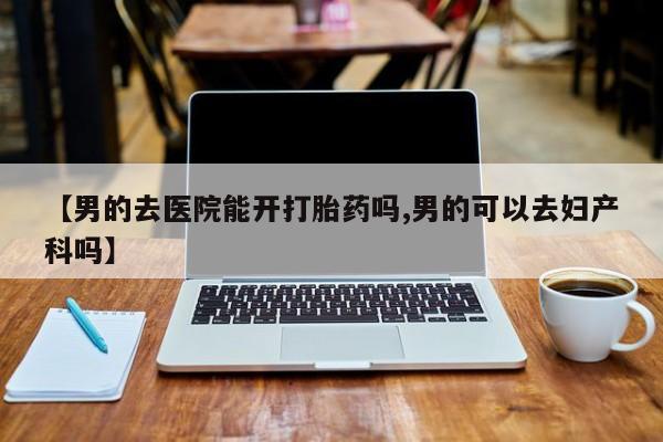 网上如何购买堕胎药【男的去医院能开打胎药吗,男的可以去妇产科吗】