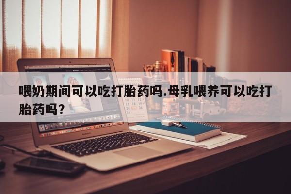 网上如何购买堕胎药喂奶期间可以吃打胎药吗.母乳喂养可以吃打胎药吗？