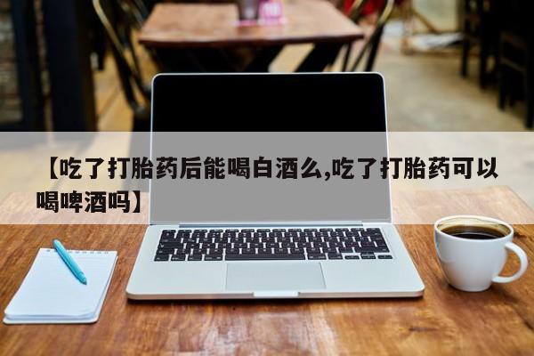 网上如何购买堕胎药【吃了打胎药后能喝白酒么,吃了打胎药可以喝啤酒吗】