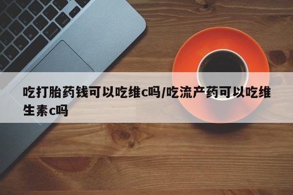 网上如何购买堕胎药吃打胎药钱可以吃维c吗/吃流产药可以吃维生素c吗