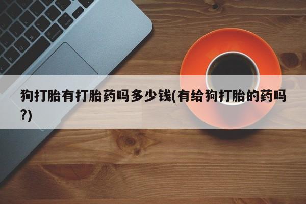 网上如何购买堕胎药狗打胎有打胎药吗多少钱(有给狗打胎的药吗?)