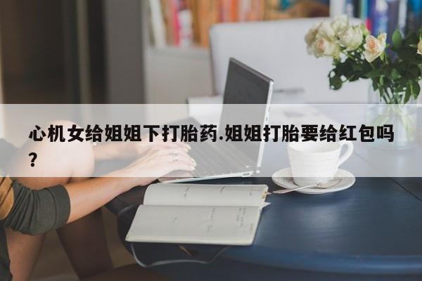 网上如何购买堕胎药心机女给姐姐下打胎药.姐姐打胎要给红包吗？